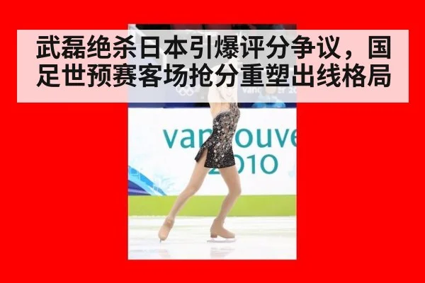 武磊绝杀日本引爆评分争议，国足世预赛客场抢分重塑出线格局