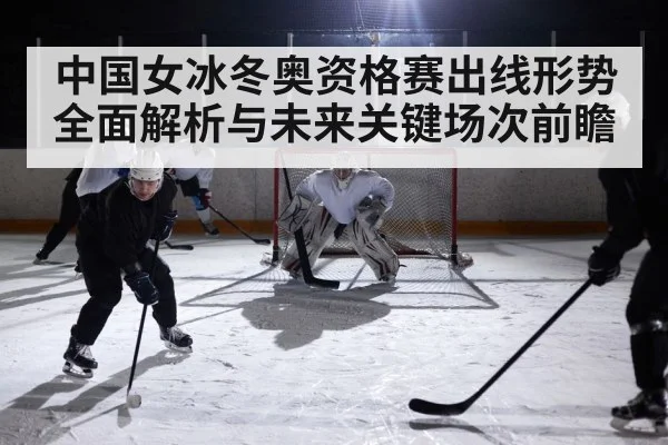 中国女冰冬奥资格赛出线形势全面解析与未来关键场次前瞻