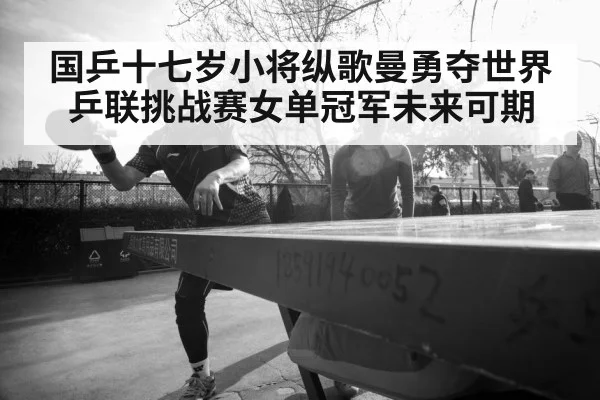 国乒十七岁小将纵歌曼勇夺世界乒联挑战赛女单冠军未来可期